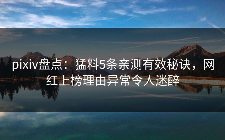 pixiv盘点：猛料5条亲测有效秘诀，网红上榜理由异常令人迷醉