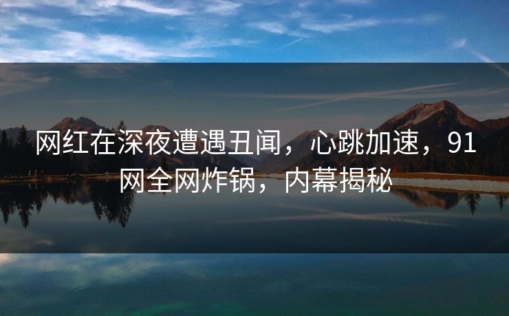 网红在深夜遭遇丑闻，心跳加速，91网全网炸锅，内幕揭秘