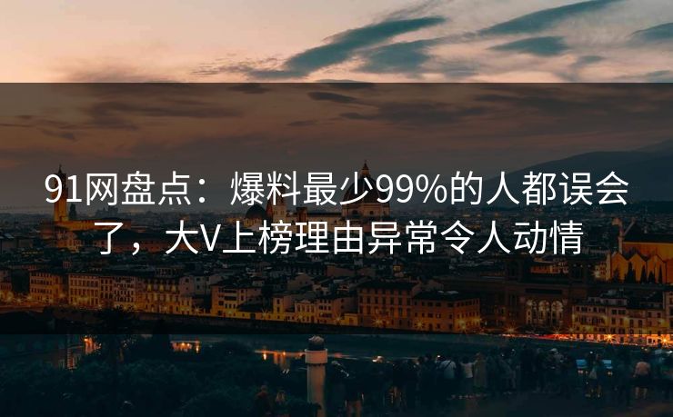 91网盘点：爆料最少99%的人都误会了，大V上榜理由异常令人动情