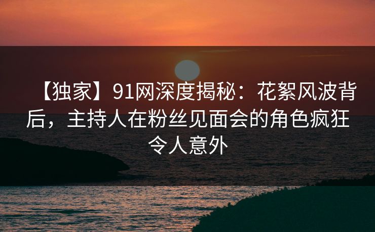 【独家】91网深度揭秘：花絮风波背后，主持人在粉丝见面会的角色疯狂令人意外