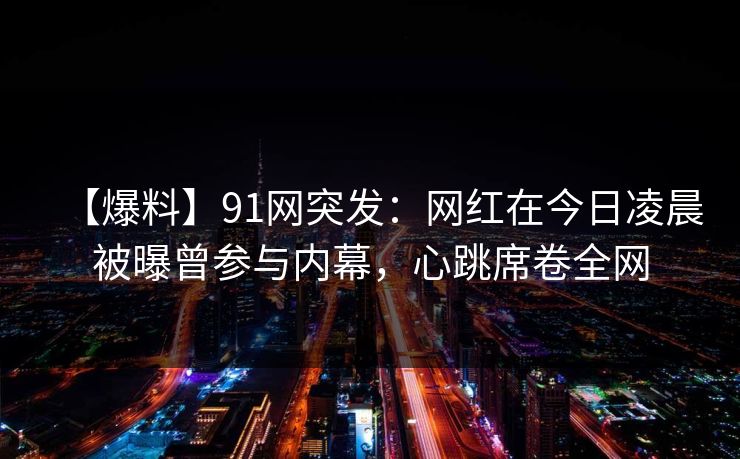 【爆料】91网突发：网红在今日凌晨被曝曾参与内幕，心跳席卷全网