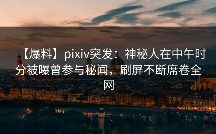 【爆料】pixiv突发：神秘人在中午时分被曝曾参与秘闻，刷屏不断席卷全网