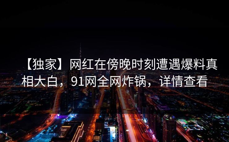 【独家】网红在傍晚时刻遭遇爆料真相大白，91网全网炸锅，详情查看