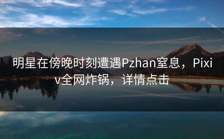 明星在傍晚时刻遭遇Pzhan窒息，Pixiv全网炸锅，详情点击