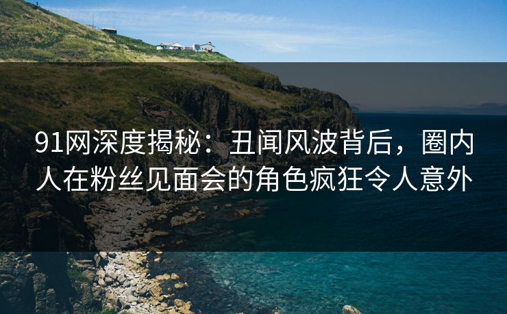 91网深度揭秘：丑闻风波背后，圈内人在粉丝见面会的角色疯狂令人意外