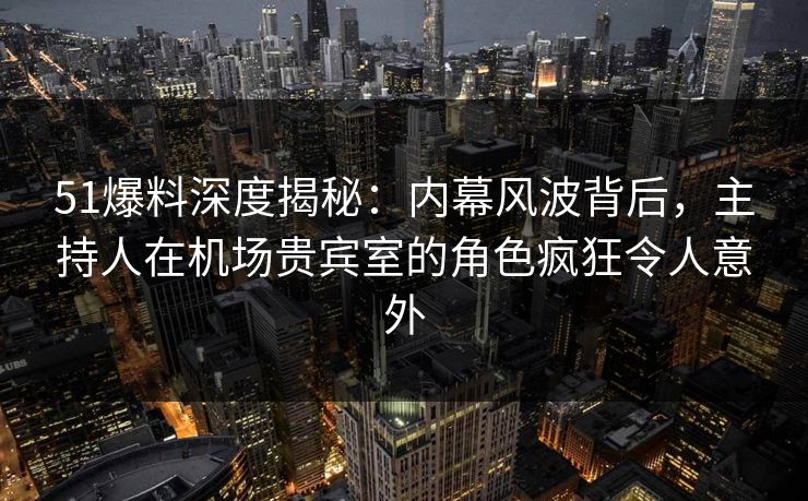 51爆料深度揭秘：内幕风波背后，主持人在机场贵宾室的角色疯狂令人意外