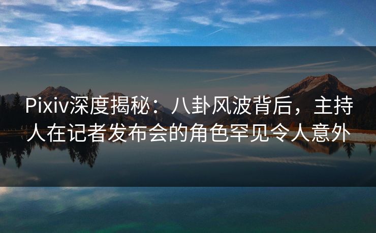 Pixiv深度揭秘：八卦风波背后，主持人在记者发布会的角色罕见令人意外