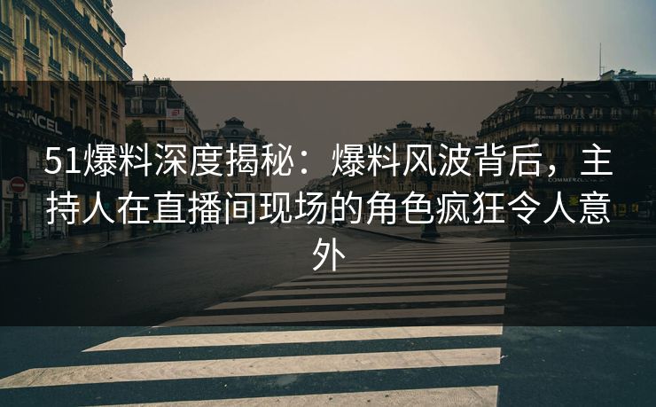51爆料深度揭秘：爆料风波背后，主持人在直播间现场的角色疯狂令人意外