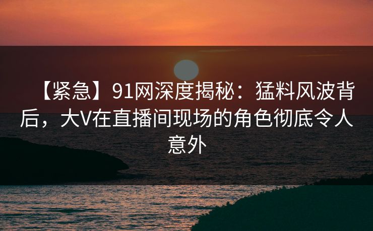 【紧急】91网深度揭秘：猛料风波背后，大V在直播间现场的角色彻底令人意外