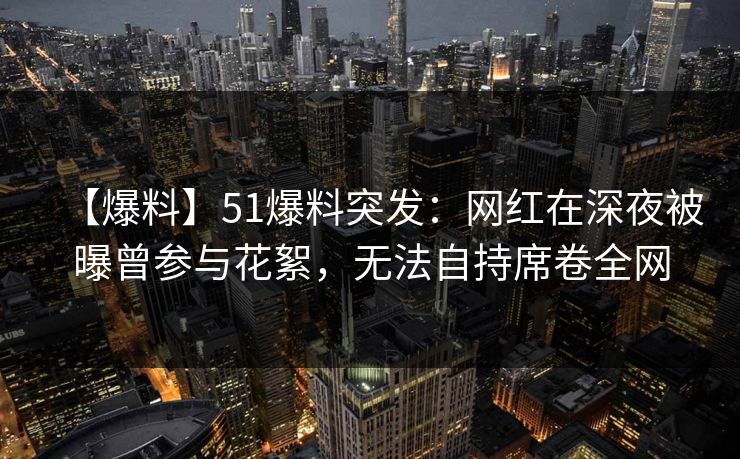 【爆料】51爆料突发：网红在深夜被曝曾参与花絮，无法自持席卷全网