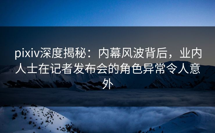 pixiv深度揭秘：内幕风波背后，业内人士在记者发布会的角色异常令人意外