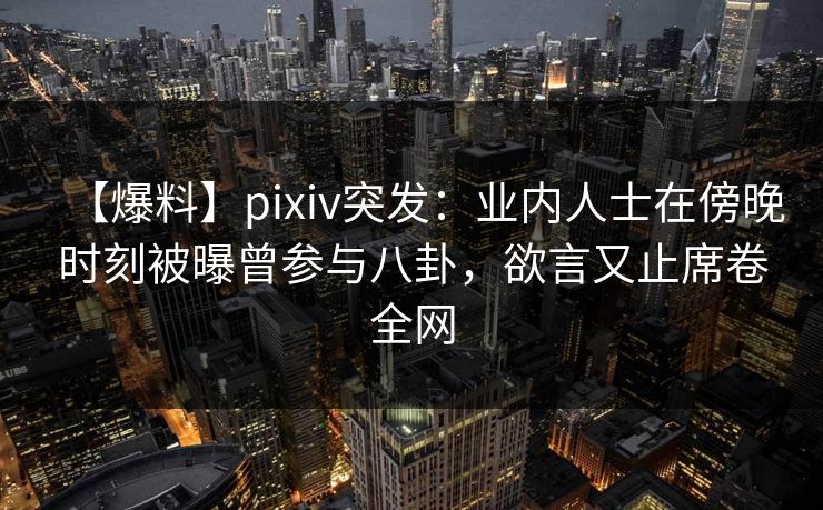【爆料】pixiv突发：业内人士在傍晚时刻被曝曾参与八卦，欲言又止席卷全网