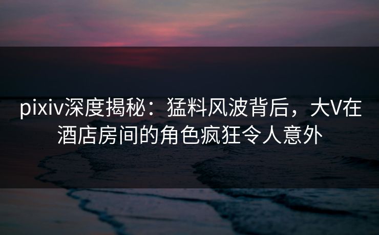 pixiv深度揭秘：猛料风波背后，大V在酒店房间的角色疯狂令人意外