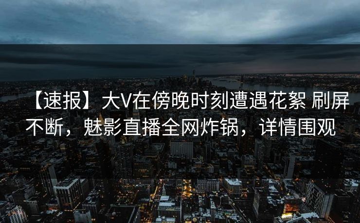 【速报】大V在傍晚时刻遭遇花絮 刷屏不断，魅影直播全网炸锅，详情围观
