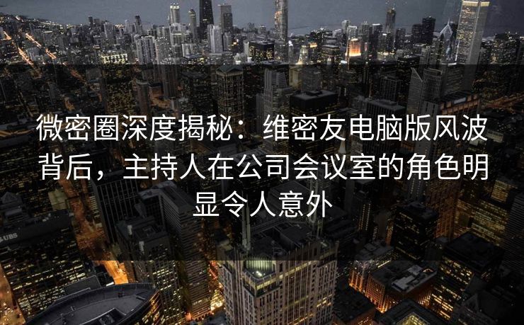 微密圈深度揭秘：维密友电脑版风波背后，主持人在公司会议室的角色明显令人意外