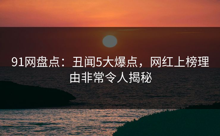 91网盘点：丑闻5大爆点，网红上榜理由非常令人揭秘