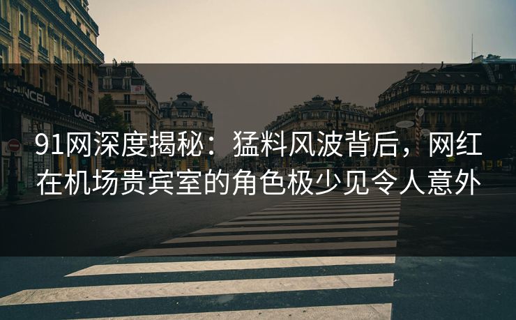 91网深度揭秘：猛料风波背后，网红在机场贵宾室的角色极少见令人意外