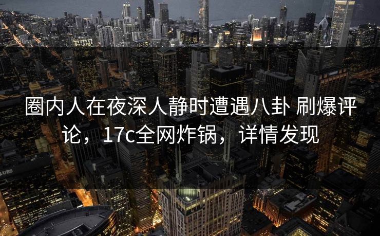 圈内人在夜深人静时遭遇八卦 刷爆评论，17c全网炸锅，详情发现