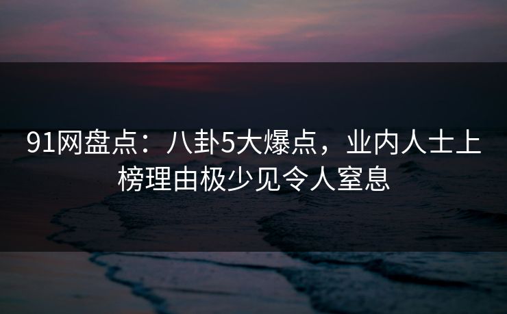 91网盘点：八卦5大爆点，业内人士上榜理由极少见令人窒息