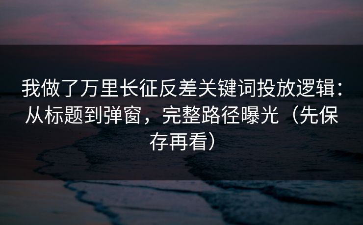 我做了万里长征反差关键词投放逻辑:从标题到弹窗,完整路径曝光(先保存再看)
