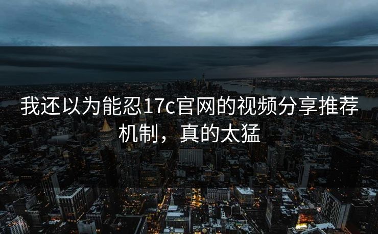 我还以为能忍17c官网的视频分享推荐机制，真的太猛