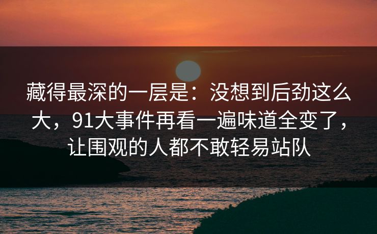 藏得最深的一层是：没想到后劲这么大，91大事件再看一遍味道全变了，让围观的人都不敢轻易站队