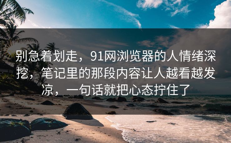 别急着划走，91网浏览器的人情绪深挖，笔记里的那段内容让人越看越发凉，一句话就把心态拧住了