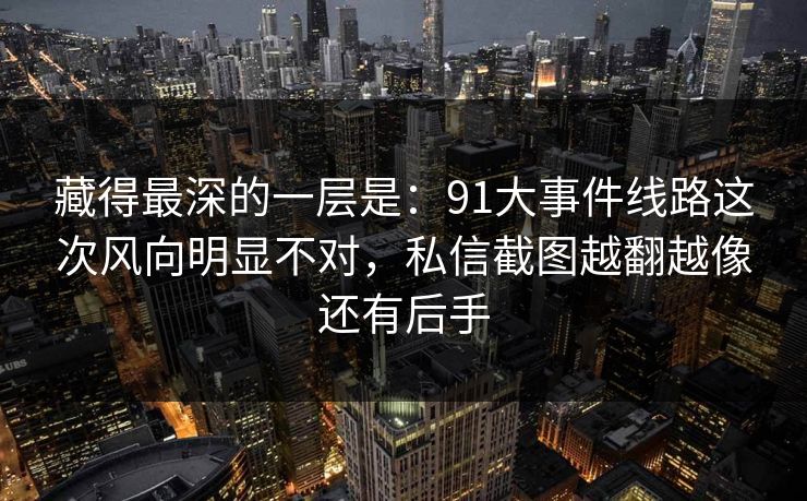 藏得最深的一层是：91大事件线路这次风向明显不对，私信截图越翻越像还有后手