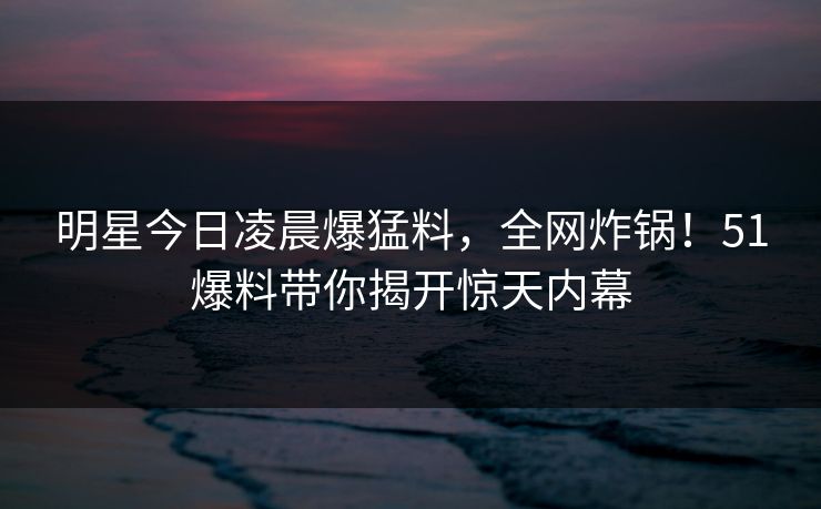 明星今日凌晨爆猛料，全网炸锅！51爆料带你揭开惊天内幕