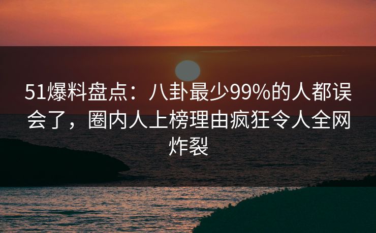 51爆料盘点：八卦最少99%的人都误会了，圈内人上榜理由疯狂令人全网炸裂