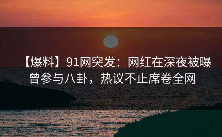 【爆料】91网突发：网红在深夜被曝曾参与八卦，热议不止席卷全网