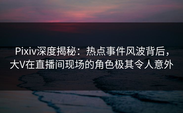 Pixiv深度揭秘：热点事件风波背后，大V在直播间现场的角色极其令人意外