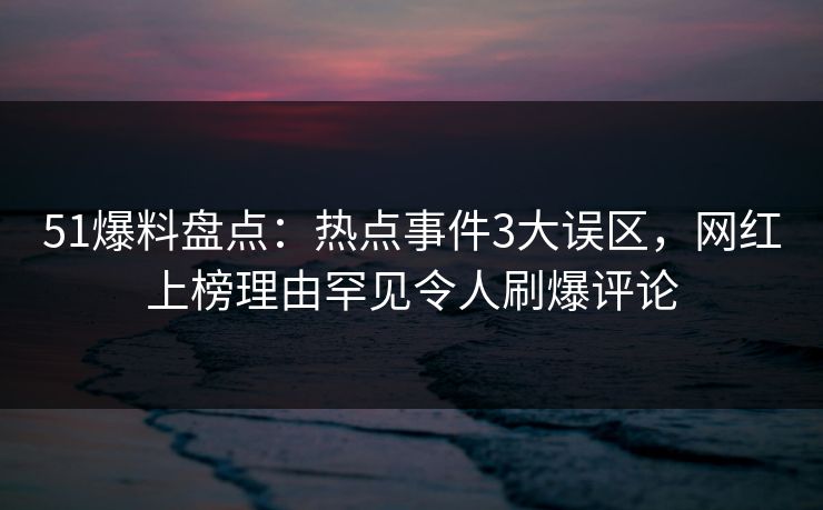 51爆料盘点：热点事件3大误区，网红上榜理由罕见令人刷爆评论