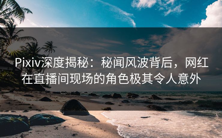 Pixiv深度揭秘：秘闻风波背后，网红在直播间现场的角色极其令人意外