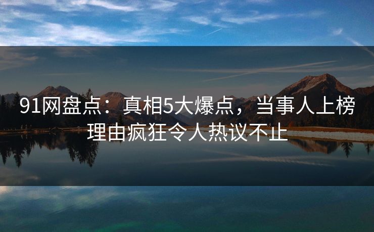 91网盘点：真相5大爆点，当事人上榜理由疯狂令人热议不止