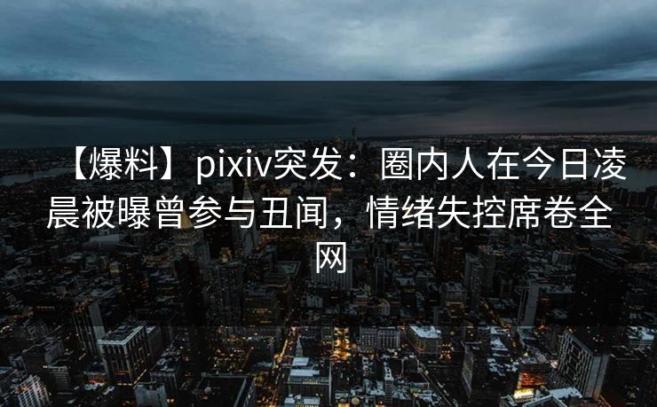 【爆料】pixiv突发：圈内人在今日凌晨被曝曾参与丑闻，情绪失控席卷全网