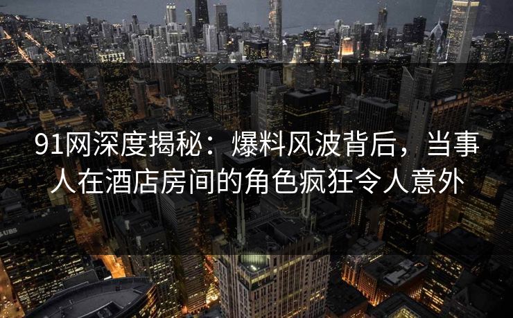 91网深度揭秘:爆料风波背后,当事人在酒店房间的角色疯狂令人意外