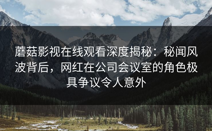 蘑菇影视在线观看深度揭秘：秘闻风波背后，网红在公司会议室的角色极具争议令人意外