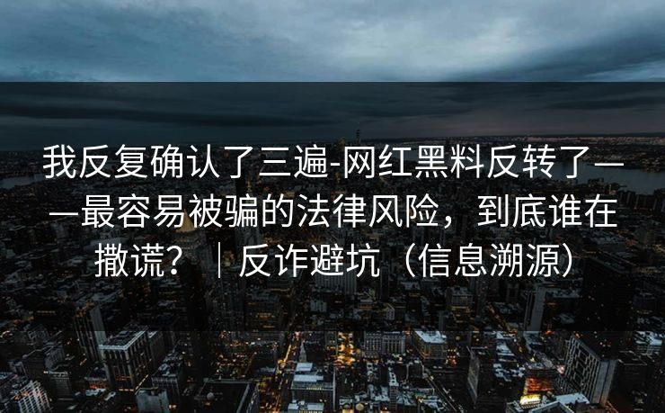 我反复确认了三遍-网红黑料反转了——最容易被骗的法律风险，到底谁在撒谎？｜反诈避坑（信息溯源）