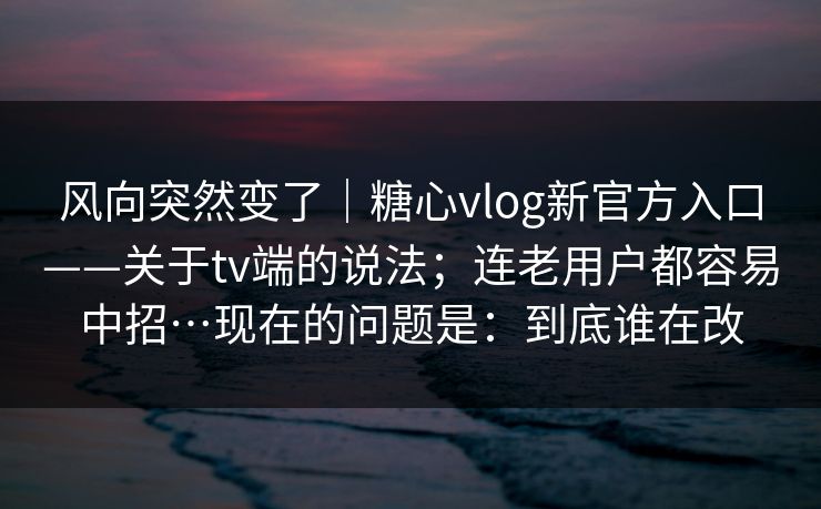 风向突然变了｜糖心vlog新官方入口——关于tv端的说法；连老用户都容易中招…现在的问题是：到底谁在改